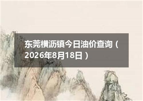 东莞横沥镇今日油价查询（2026年8月18日）