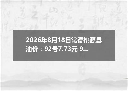 2026年8月18日常德桃源县油价：92号7.73元 95号8.22元