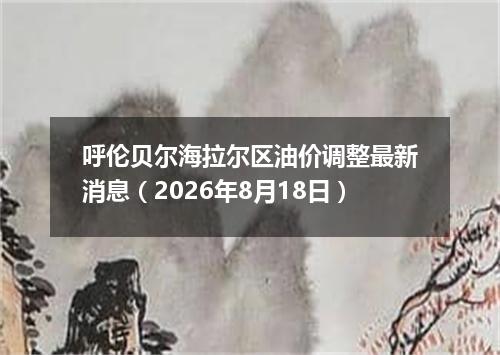 呼伦贝尔海拉尔区油价调整最新消息（2026年8月18日）