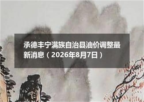 承德丰宁满族自治县油价调整最新消息（2026年8月7日）