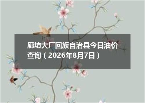 廊坊大厂回族自治县今日油价查询（2026年8月7日）