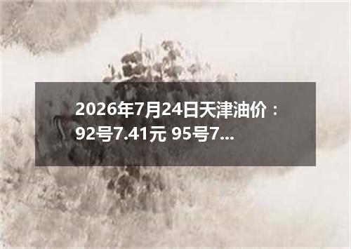 2026年7月24日天津油价：92号7.41元 95号7.83元