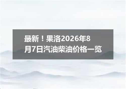 最新！果洛2026年8月7日汽油柴油价格一览