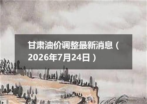 甘肃油价调整最新消息（2026年7月24日）