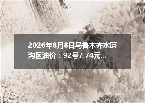 2026年8月8日乌鲁木齐水磨沟区油价：92号7.74元 95号8.29元