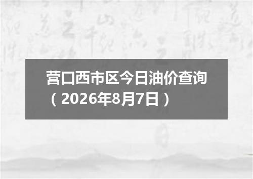 营口西市区今日油价查询（2026年8月7日）