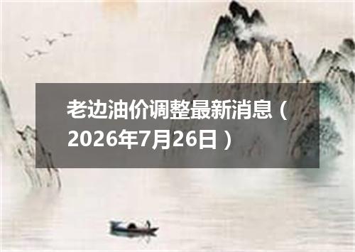 老边油价调整最新消息（2026年7月26日）