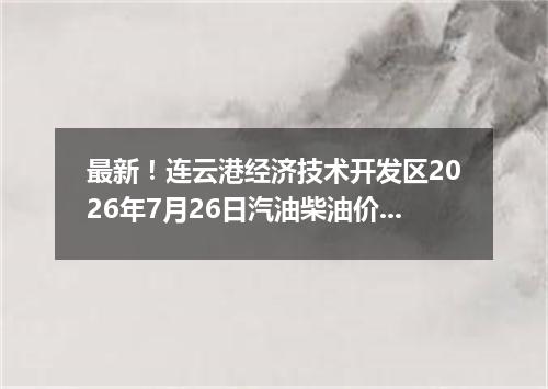 最新！连云港经济技术开发区2026年7月26日汽油柴油价格一览