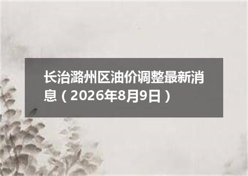 长治潞州区油价调整最新消息（2026年8月9日）