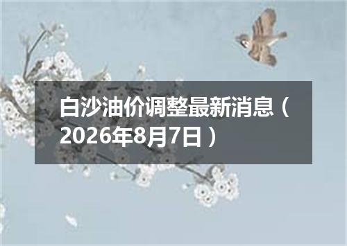 白沙油价调整最新消息（2026年8月7日）