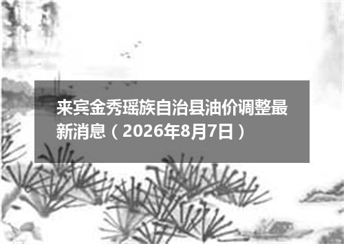 来宾金秀瑶族自治县油价调整最新消息（2026年8月7日）