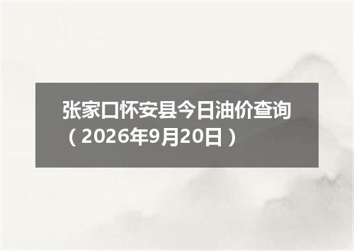 张家口怀安县今日油价查询（2026年9月20日）