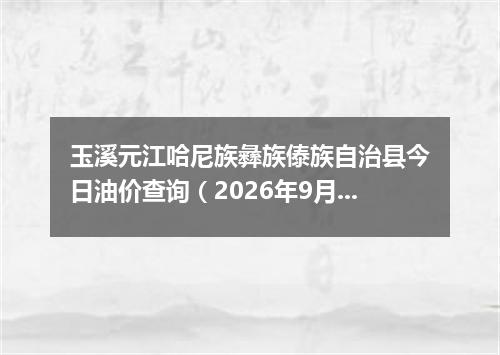 玉溪元江哈尼族彝族傣族自治县今日油价查询（2026年9月20日）