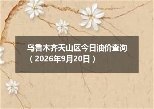 乌鲁木齐天山区今日油价查询（2026年9月20日）
